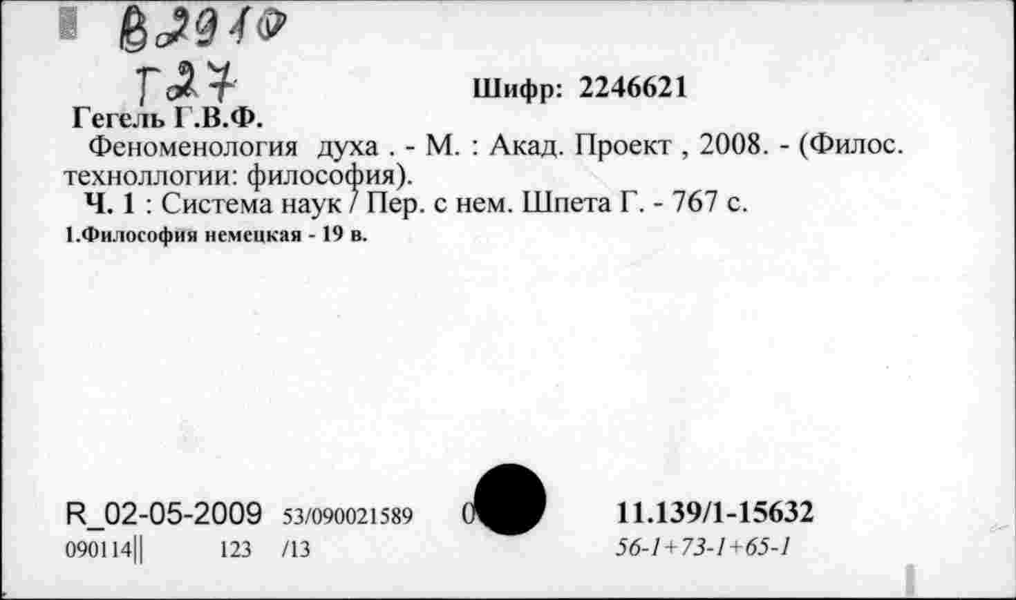 ﻿« б >9/^
глт-	Шифр: 2246621
Гегель Г.В.Ф.
Феноменология духа . - М. : Акад. Проект , 2008. - (Филос. техноллогии: философия).
Ч. 1 : Система наук / Пер. с нем. Шпета Г. - 767 с.
I.Философия немецкая -19 в.
И_02-05-2009 53/090021589 090114||	123 /13
11.139/1-15632
56-1 + 73-1+65-1